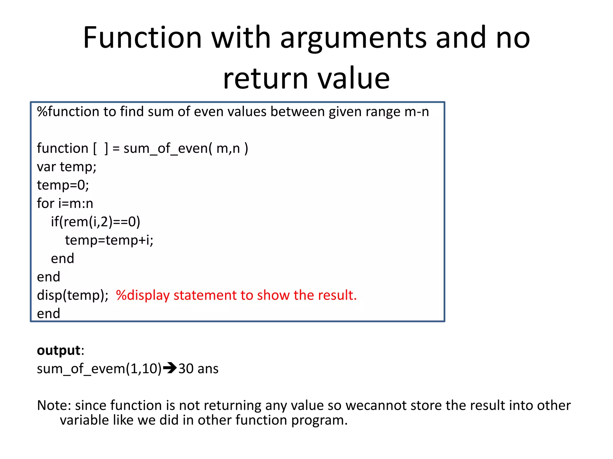 Function with arguments and no
return value
%function to find sum of even values between given range m-n
function [ ] = sum_of_even( m,n )
var temp;
temp=0;
for i=m:n
if(rem(i,2)==0)
temp=temp+i;
end
end
disp(temp); %display statement to show the result.
end
output:
sum_of_evem(1,10)30 ans
Note: since function is not returning any value so wecannot store the result into other
variable like we did in other function program.
 