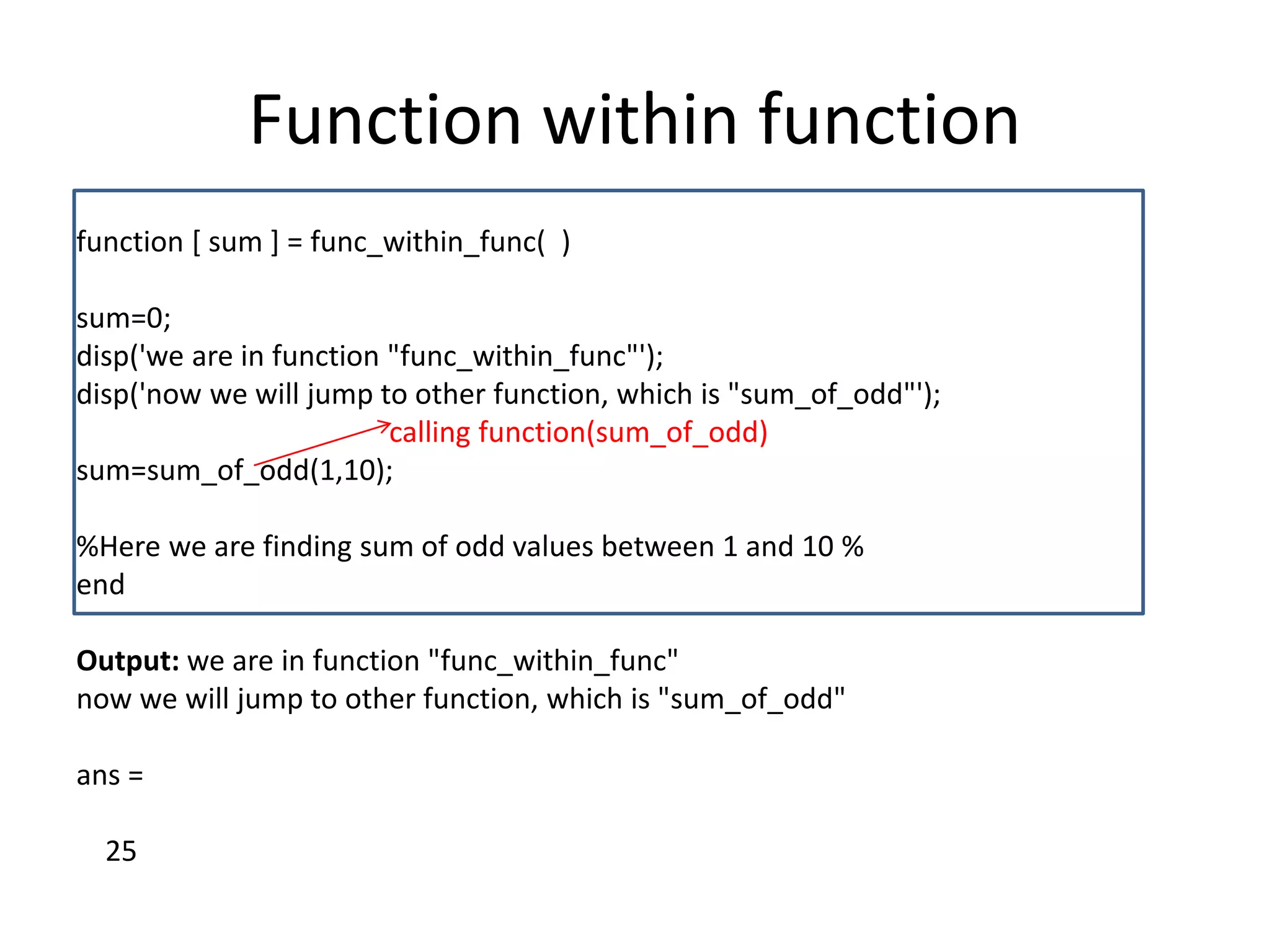 Function within function
function [ sum ] = func_within_func( )
sum=0;
disp('we are in function "func_within_func"');
disp('now we will jump to other function, which is "sum_of_odd"');
calling function(sum_of_odd)
sum=sum_of_odd(1,10);
%Here we are finding sum of odd values between 1 and 10 %
end
Output: we are in function "func_within_func"
now we will jump to other function, which is "sum_of_odd"
ans =
25
 