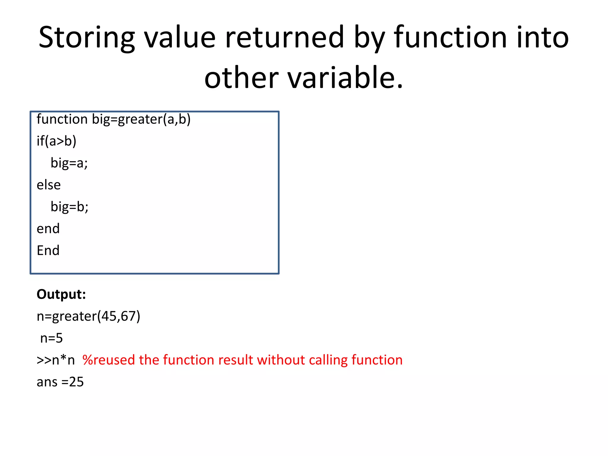 Storing value returned by function into
other variable.
function big=greater(a,b)
if(a>b)
big=a;
else
big=b;
end
End
Output:
n=greater(45,67)
n=5
>>n*n %reused the function result without calling function
ans =25
 