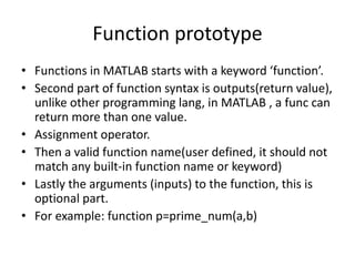 Function prototype
• Functions in MATLAB starts with a keyword ‘function’.
• Second part of function syntax is outputs(return value),
unlike other programming lang, in MATLAB , a func can
return more than one value.
• Assignment operator.
• Then a valid function name(user defined, it should not
match any built-in function name or keyword)
• Lastly the arguments (inputs) to the function, this is
optional part.
• For example: function p=prime_num(a,b)
 