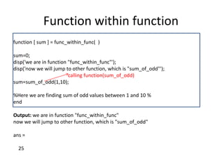 Function within function
function [ sum ] = func_within_func( )
sum=0;
disp('we are in function "func_within_func"');
disp('now we will jump to other function, which is "sum_of_odd"');
calling function(sum_of_odd)
sum=sum_of_odd(1,10);
%Here we are finding sum of odd values between 1 and 10 %
end
Output: we are in function "func_within_func"
now we will jump to other function, which is "sum_of_odd"
ans =
25
 