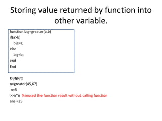 Storing value returned by function into
other variable.
function big=greater(a,b)
if(a>b)
big=a;
else
big=b;
end
End
Output:
n=greater(45,67)
n=5
>>n*n %reused the function result without calling function
ans =25
 