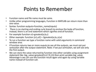 Points to Remember
• Function name and file name must be same.
• Unlike other programming languages, Function in MATLAB can return more than
one value.
• Syntax: function outputs=function_name(inputs)
• There is no starting and ending curly braceS to enclose the body of function,
instead, there is an end statement which signifies end of function.
• For example function o1=greatest(a,b,c)
• Other example: function [o1,o2] = 2greatest(a,b,c,d,e)
• To run a function we type a function name with valid arguments in command
window area.
• If function returns two or more ouputs,to see all the outputs, we must not put
semicolon after the output statement. Note: if we put semicolon, we will see only
the first output.
• We can store the value returned by function into other variable using assignment
statement like: big_value=greatest(5,4,7,9,13) then print variable big_value.
Advantage is we can use the function result again and again by using variable
name instead of function call.
 