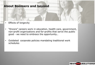 About Boomers and beyond




•   Effects of longevity

•   ―Encore‖ careers work in education, health care, government,
    non-profit organizations and for-profits that serve the public
    good - we need to embrace the opportunity..

•   Outdated corporate policies mandating traditional work
    schedules
 