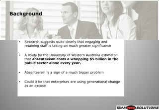 Background




  •   Research suggests quite clearly that engaging and
      retaining staff is taking on much greater significance

  •   A study by the University of Western Australia estimated
      that absenteeism costs a whopping $5 billion in the
      public sector alone every year.

  •   Absenteeism is a sign of a much bigger problem

  •   Could it be that enterprises are using generational change
      as an excuse
 
