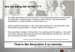 Are we being fair to Gen Y ?



•   The older generations tend to brand Gen Y as being distinguished for their sense
    of entitlement, outspokenness, inability to take criticism, and technological
    sophistication. Is that justified or whose fault is it?

•   Fortune deemed Generation Y the most high-maintenance, yet potentially most
    high-performing generation in history. Maybe that explains it ?

•   Time described members of Generation Y as wanting real life balance - they don't
    want to be slaves to their jobs the way their Baby Boomer parents are. Are they
    just continuing what Gen X started?

                       http://www.cio.com/article/149053/Management_Techniques_for_Bringing_Out_the_Best_in_Generation_Y




            They're like Generation X on steroids.
                                              Bruce Tulgan, a founder of New Haven, Conn.-based RainmakerThinking
 