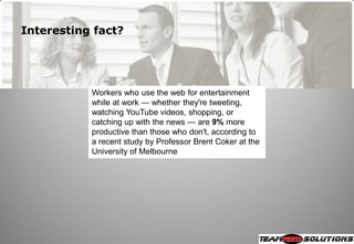 Interesting fact?




           Workers who use the web for entertainment
           while at work — whether they're tweeting,
           watching YouTube videos, shopping, or
           catching up with the news — are 9% more
           productive than those who don't, according to
           a recent study by Professor Brent Coker at the
           University of Melbourne
 