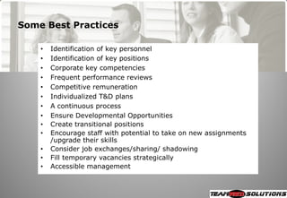 Some Best Practices

    •   Identification of key personnel
    •   Identification of key positions
    •   Corporate key competencies
    •   Frequent performance reviews
    •   Competitive remuneration
    •   Individualized T&D plans
    •   A continuous process
    •   Ensure Developmental Opportunities
    •   Create transitional positions
    •   Encourage staff with potential to take on new assignments
        /upgrade their skills
    •   Consider job exchanges/sharing/ shadowing
    •   Fill temporary vacancies strategically
    •   Accessible management
 