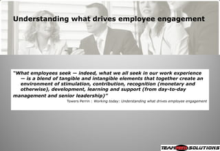 Understanding what drives employee engagement




“What employees seek — indeed, what we all seek in our work experience
  — is a blend of tangible and intangible elements that together create an
  environment of stimulation, contribution, recognition (monetary and
  otherwise), development, learning and support (from day-to-day
management and senior leadership)”
                    Towers Perrin : Working today: Understanding what drives employee engagement
 