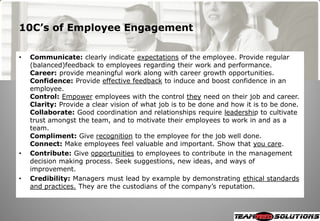 10C’s of Employee Engagement

•   Communicate: clearly indicate expectations of the employee. Provide regular
    (balanced)feedback to employees regarding their work and performance.
    Career: provide meaningful work along with career growth opportunities.
    Confidence: Provide effective feedback to induce and boost confidence in an
    employee.
    Control: Empower employees with the control they need on their job and career.
    Clarity: Provide a clear vision of what job is to be done and how it is to be done.
    Collaborate: Good coordination and relationships require leadership to cultivate
    trust amongst the team, and to motivate their employees to work in and as a
    team.
    Compliment: Give recognition to the employee for the job well done.
    Connect: Make employees feel valuable and important. Show that you care.
•   Contribute: Give opportunities to employees to contribute in the management
    decision making process. Seek suggestions, new ideas, and ways of
    improvement.
•   Credibility: Managers must lead by example by demonstrating ethical standards
    and practices. They are the custodians of the company‘s reputation.
 