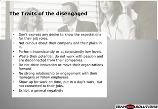 The Traits of the disengaged



 •   Don‘t express any desire to know the expectations
     for their job roles.
 •   Not curious about their company and their place in
     it.
 •   Perform inconsistently or at consistently low levels.
 •   Waste their potential, do not work with passion and
     are disconnected from their companies.
 •   Do not drive innovation or move their organizations
     forward.
 •   No strong relationship or engagement with their
     managers or fellow employees.
 •   Show up for work on time, put in a day‘s work, but
     not connected to their jobs.
 •   Exhibit a general negativity
 