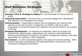 Staff Retention Strategies

Develop a Plan & Strategy to Deploy it – and remember to communicate it
  loudly
Gathering Information —The first step in improving engagement, absenteeism
  and retention is to understand the causes.
Communication - Organizations need to talk to employees and measure their
  opinions to see why turnover is happening. In addition, talking to other
  organizations and benchmarking their practices can provide direction for creating
  a strategy.
Employee Development —In response to employees‘ desire for growth and
  advancement opportunities, organizations can introduce enhanced/flexible
  training and development programs, succession management systems, and other
  approaches for investing in their employees.
Recruitment – an often overlooked aspect is the actual recruitment process. What
  research has been undertaken to link staff absenteeism and turnover with
  recruitment strategies and profiles?
 