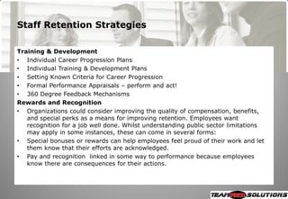 Staff Retention Strategies

Training & Development
• Individual Career Progression Plans
• Individual Training & Development Plans
• Setting Known Criteria for Career Progression
• Formal Performance Appraisals – perform and act!
• 360 Degree Feedback Mechanisms
Rewards and Recognition
• Organizations could consider improving the quality of compensation, benefits,
   and special perks as a means for improving retention. Employees want
   recognition for a job well done. Whilst understanding public sector limitations
   may apply in some instances, these can come in several forms:
• Special bonuses or rewards can help employees feel proud of their work and let
   them know that their efforts are acknowledged.
• Pay and recognition linked in some way to performance because employees
   know there are consequences for their actions.
 