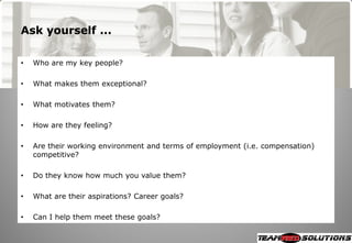 Ask yourself ...

•   Who are my key people?

•   What makes them exceptional?

•   What motivates them?

•   How are they feeling?

•   Are their working environment and terms of employment (i.e. compensation)
    competitive?

•   Do they know how much you value them?

•   What are their aspirations? Career goals?

•   Can I help them meet these goals?
 