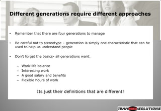 Different generations require different approaches


•   Remember that there are four generations to manage

•   Be careful not to stereotype – generation is simply one characteristic that can be
    used to help us understand people

•   Don‘t forget the basics- all generations want:

     –   Work-life balance
     –   Interesting work
     –   A good salary and benefits
     –   Flexible hours of work


                  Its just their definitions that are different!
 