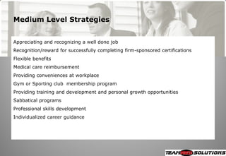 Medium Level Strategies


Appreciating and recognizing a well done job
Recognition/reward for successfully completing firm-sponsored certifications
Flexible benefits
Medical care reimbursement
Providing conveniences at workplace
Gym or Sporting club membership program
Providing training and development and personal growth opportunities
Sabbatical programs
Professional skills development
Individualized career guidance
 