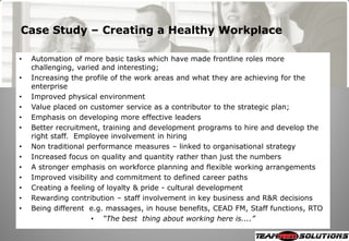 Case Study – Creating a Healthy Workplace

•   Automation of more basic tasks which have made frontline roles more
    challenging, varied and interesting;
•   Increasing the profile of the work areas and what they are achieving for the
    enterprise
•   Improved physical environment
•   Value placed on customer service as a contributor to the strategic plan;
•   Emphasis on developing more effective leaders
•   Better recruitment, training and development programs to hire and develop the
    right staff. Employee involvement in hiring
•   Non traditional performance measures – linked to organisational strategy
•   Increased focus on quality and quantity rather than just the numbers
•   A stronger emphasis on workforce planning and flexible working arrangements
•   Improved visibility and commitment to defined career paths
•   Creating a feeling of loyalty & pride - cultural development
•   Rewarding contribution – staff involvement in key business and R&R decisions
•   Being different e.g. massages, in house benefits, CEAD FM, Staff functions, RTO
                     • “The best thing about working here is....”
 