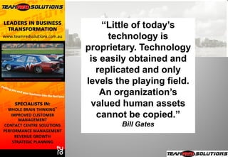 “Little of today’s
      technology is
proprietary. Technology
 is easily obtained and
   replicated and only
levels the playing field.
    An organization’s
 valued human assets
   cannot be copied.”
        Bill Gates
 