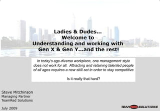 Ladies & Dudes...
                          Welcome to
                Understanding and working with
                  Gen X & Gen Y...and the rest!

                       In today's age-diverse workplace, one management style
                    does not work for all. Attracting and retaining talented people
                    of all ages requires a new skill set in order to stay competitive

                                         Is it really that hard?


Steve Mitchinson
Managing Partner
TeamRed Solutions

July 2009
 