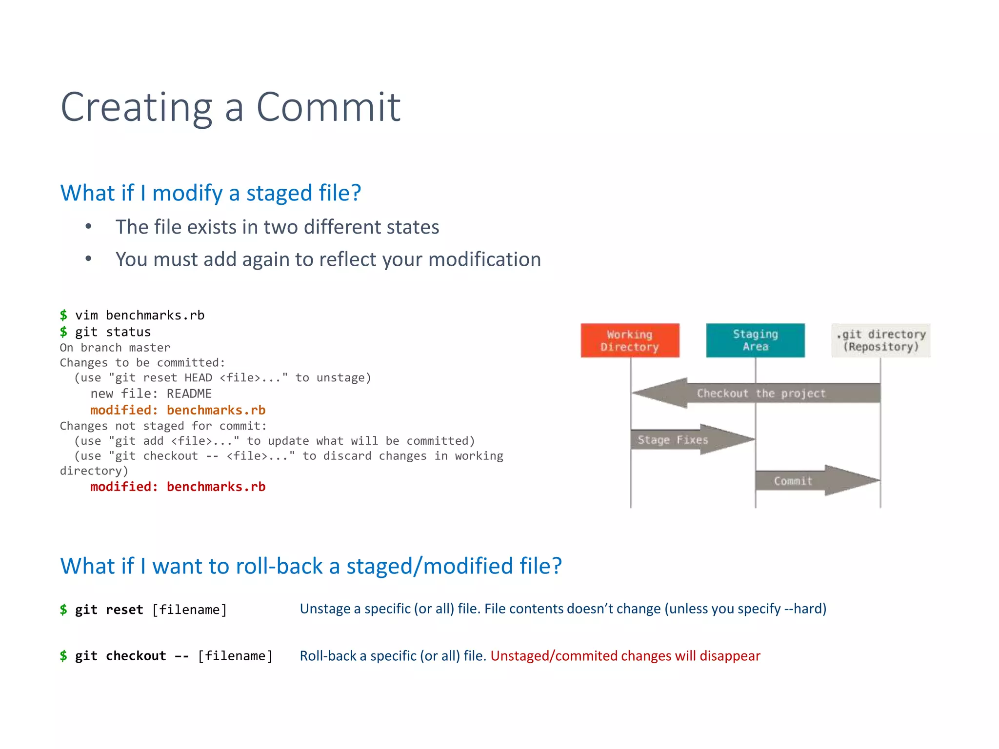 Creating a Commit
What if I modify a staged file?
• The file exists in two different states
• You must add again to reflect your modification
What if I want to roll-back a staged/modified file?
$ vim benchmarks.rb
$ git status
On branch master
Changes to be committed:
(use "git reset HEAD <file>..." to unstage)
new file: README
modified: benchmarks.rb
Changes not staged for commit:
(use "git add <file>..." to update what will be committed)
(use "git checkout -- <file>..." to discard changes in working
directory)
modified: benchmarks.rb
$ git reset [filename]
$ git checkout –- [filename]
Unstage a specific (or all) file. File contents doesn’t change (unless you specify --hard)
Roll-back a specific (or all) file. Unstaged/commited changes will disappear
 