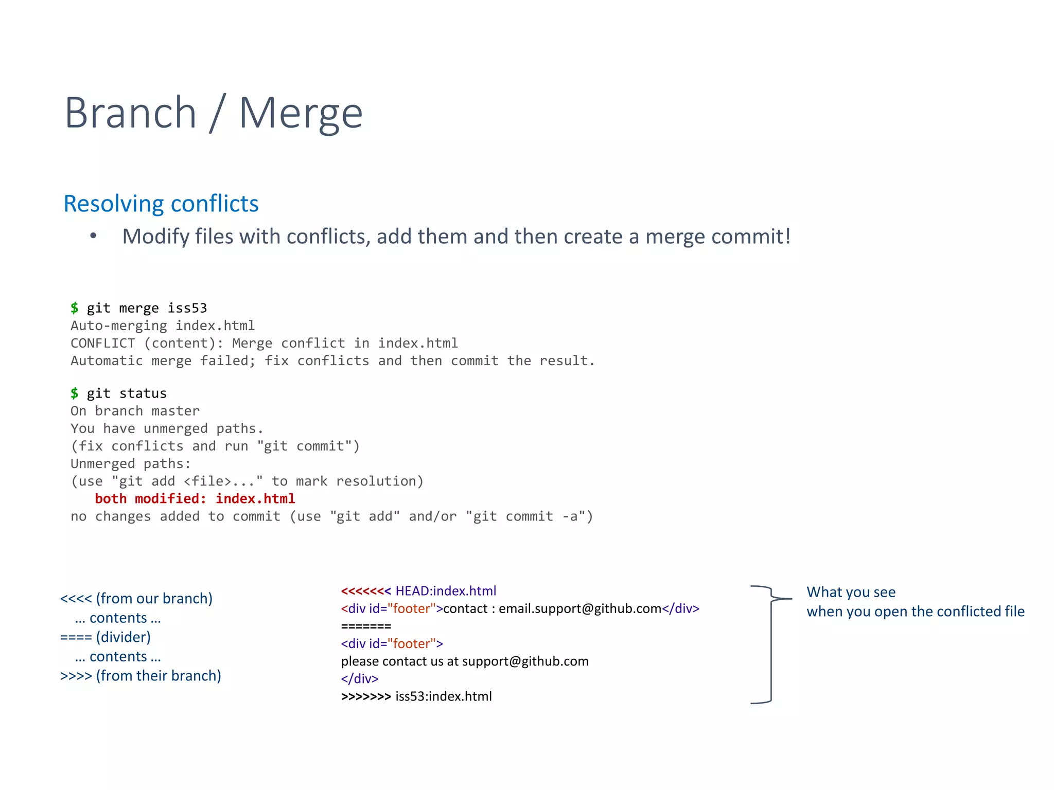 Branch / Merge
Resolving conflicts
• Modify files with conflicts, add them and then create a merge commit!
$ git merge iss53
Auto-merging index.html
CONFLICT (content): Merge conflict in index.html
Automatic merge failed; fix conflicts and then commit the result.
$ git status
On branch master
You have unmerged paths.
(fix conflicts and run "git commit")
Unmerged paths:
(use "git add <file>..." to mark resolution)
both modified: index.html
no changes added to commit (use "git add" and/or "git commit -a")
<<<<<<< HEAD:index.html
<div id="footer">contact : email.support@github.com</div>
=======
<div id="footer">
please contact us at support@github.com
</div>
>>>>>>> iss53:index.html
<<<< (from our branch)
… contents …
==== (divider)
… contents …
>>>> (from their branch)
What you see
when you open the conflicted file
 