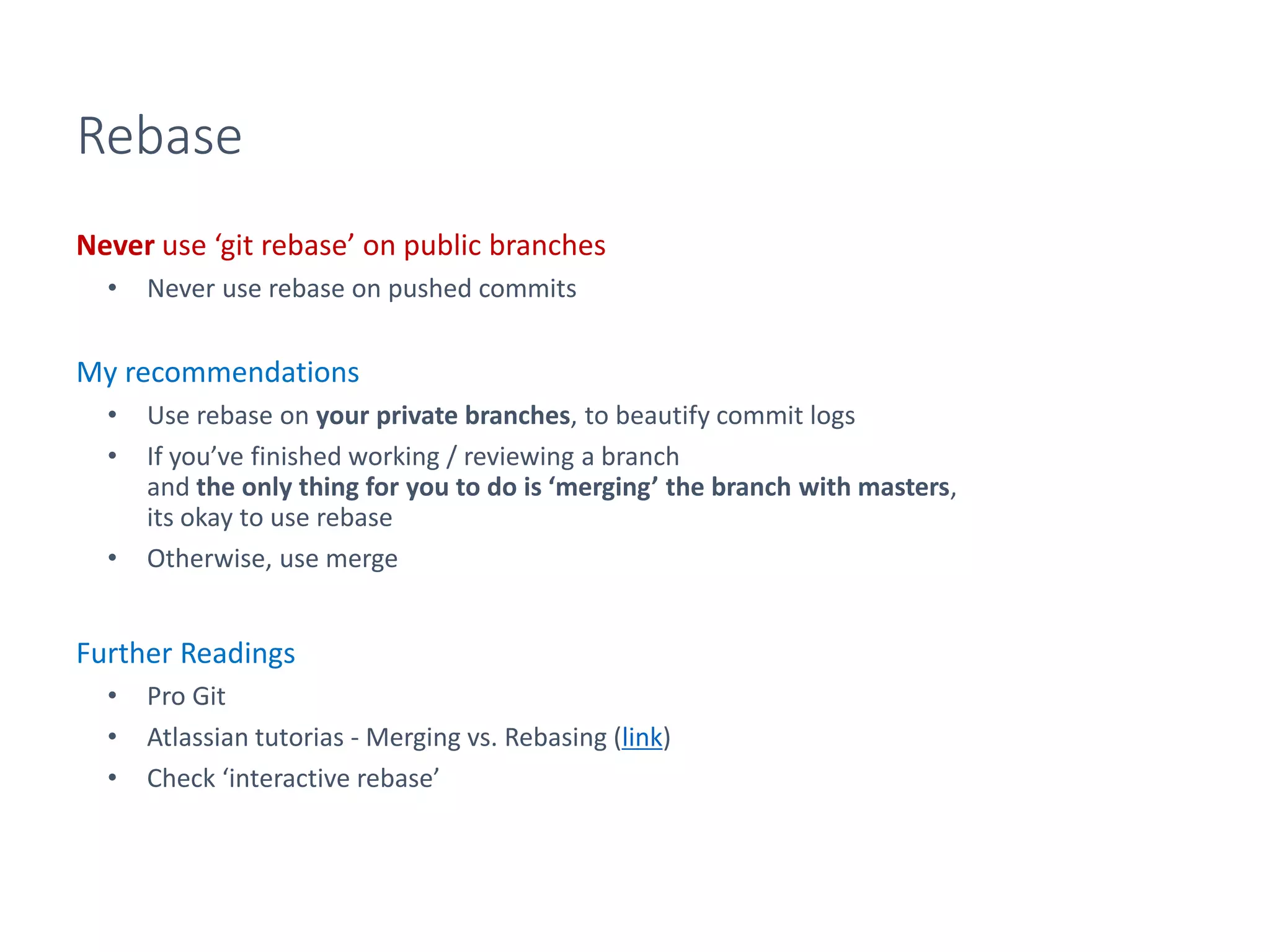 Rebase
Never use ‘git rebase’ on public branches
• Never use rebase on pushed commits
My recommendations
• Use rebase on your private branches, to beautify commit logs
• If you’ve finished working / reviewing a branch
and the only thing for you to do is ‘merging’ the branch with masters,
its okay to use rebase
• Otherwise, use merge
Further Readings
• Pro Git
• Atlassian tutorias - Merging vs. Rebasing (link)
• Check ‘interactive rebase’
 