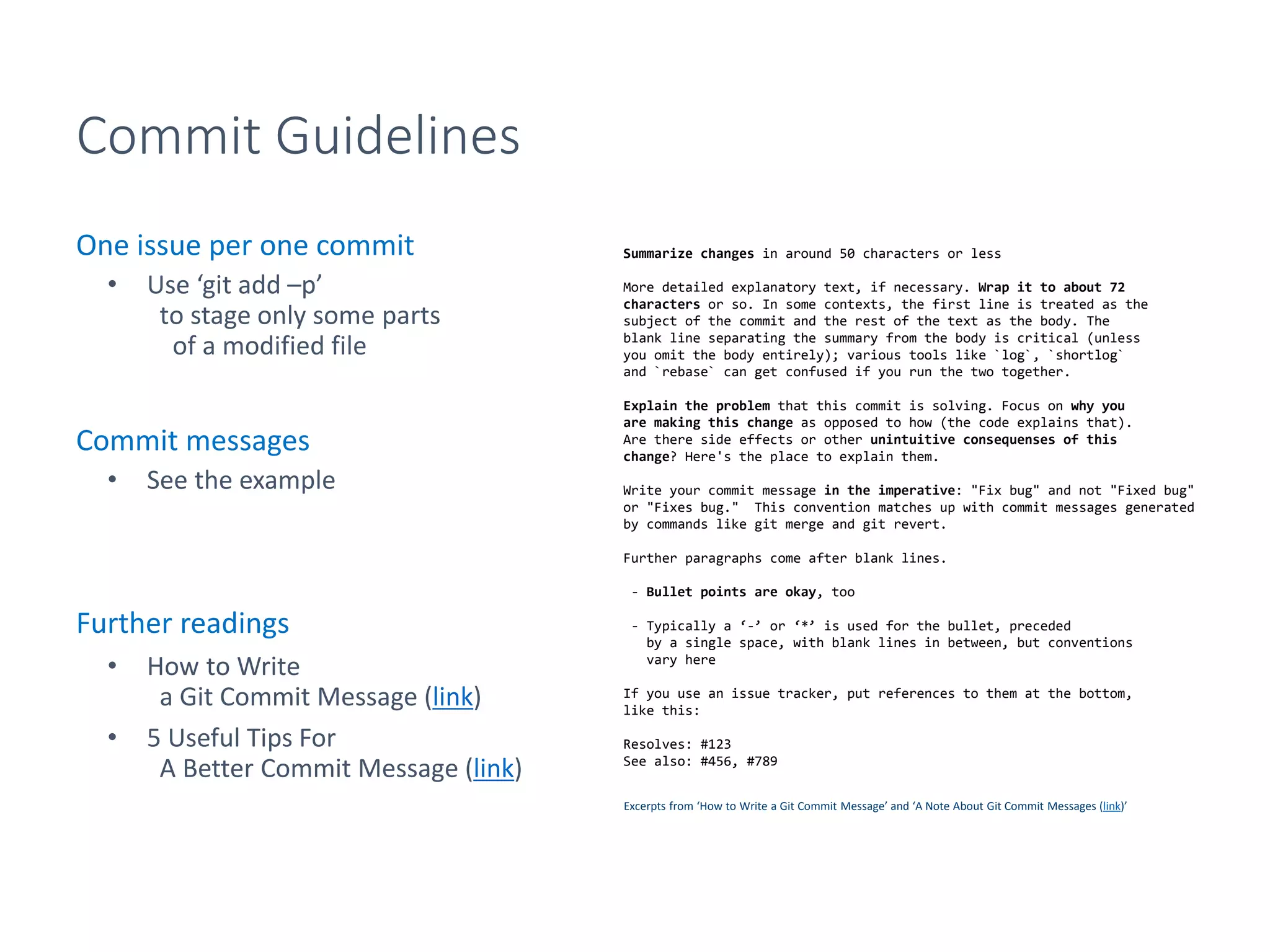 Commit Guidelines
One issue per one commit
• Use ‘git add –p’
to stage only some parts
of a modified file
Commit messages
• See the example
Further readings
• How to Write
a Git Commit Message (link)
• 5 Useful Tips For
A Better Commit Message (link)
Summarize changes in around 50 characters or less
More detailed explanatory text, if necessary. Wrap it to about 72
characters or so. In some contexts, the first line is treated as the
subject of the commit and the rest of the text as the body. The
blank line separating the summary from the body is critical (unless
you omit the body entirely); various tools like `log`, `shortlog`
and `rebase` can get confused if you run the two together.
Explain the problem that this commit is solving. Focus on why you
are making this change as opposed to how (the code explains that).
Are there side effects or other unintuitive consequenses of this
change? Here's the place to explain them.
Write your commit message in the imperative: "Fix bug" and not "Fixed bug"
or "Fixes bug." This convention matches up with commit messages generated
by commands like git merge and git revert.
Further paragraphs come after blank lines.
- Bullet points are okay, too
- Typically a ‘-’ or ‘*’ is used for the bullet, preceded
by a single space, with blank lines in between, but conventions
vary here
If you use an issue tracker, put references to them at the bottom,
like this:
Resolves: #123
See also: #456, #789
Excerpts from ‘How to Write a Git Commit Message’ and ‘A Note About Git Commit Messages (link)’
 