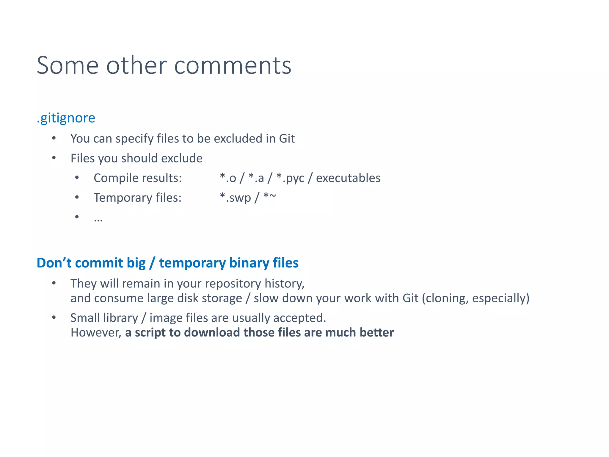 Some other comments
.gitignore
• You can specify files to be excluded in Git
• Files you should exclude
• Compile results: *.o / *.a / *.pyc / executables
• Temporary files: *.swp / *~
• …
Don’t commit big / temporary binary files
• They will remain in your repository history,
and consume large disk storage / slow down your work with Git (cloning, especially)
• Small library / image files are usually accepted.
However, a script to download those files are much better
 