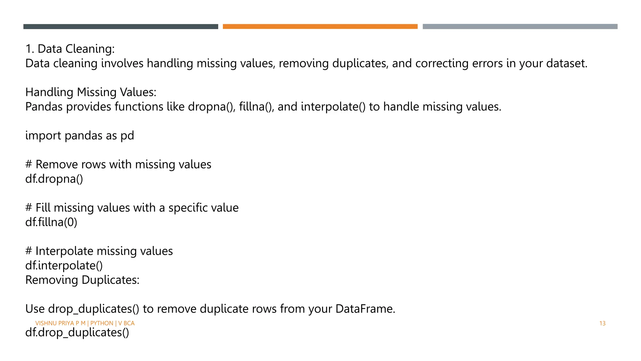 1. Data Cleaning:
Data cleaning involves handling missing values, removing duplicates, and correcting errors in your dataset.
Handling Missing Values:
Pandas provides functions like dropna(), fillna(), and interpolate() to handle missing values.
import pandas as pd
# Remove rows with missing values
df.dropna()
# Fill missing values with a specific value
df.fillna(0)
# Interpolate missing values
df.interpolate()
Removing Duplicates:
Use drop_duplicates() to remove duplicate rows from your DataFrame.
df.drop_duplicates()
VISHNU PRIYA P M | PYTHON | V BCA 13
 