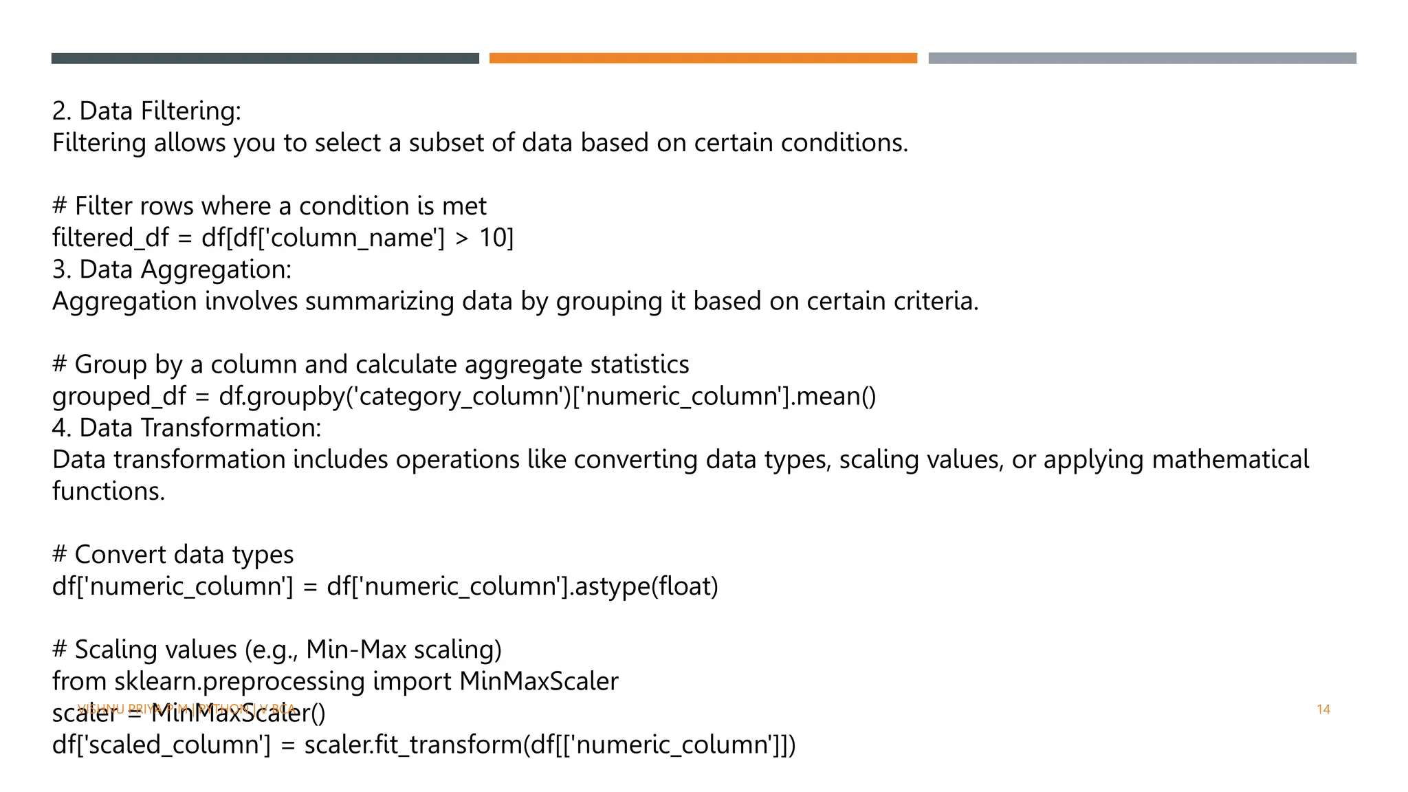 2. Data Filtering:
Filtering allows you to select a subset of data based on certain conditions.
# Filter rows where a condition is met
filtered_df = df[df['column_name'] > 10]
3. Data Aggregation:
Aggregation involves summarizing data by grouping it based on certain criteria.
# Group by a column and calculate aggregate statistics
grouped_df = df.groupby('category_column')['numeric_column'].mean()
4. Data Transformation:
Data transformation includes operations like converting data types, scaling values, or applying mathematical
functions.
# Convert data types
df['numeric_column'] = df['numeric_column'].astype(float)
# Scaling values (e.g., Min-Max scaling)
from sklearn.preprocessing import MinMaxScaler
scaler = MinMaxScaler()
df['scaled_column'] = scaler.fit_transform(df[['numeric_column']])
VISHNU PRIYA P M | PYTHON | V BCA 14
 