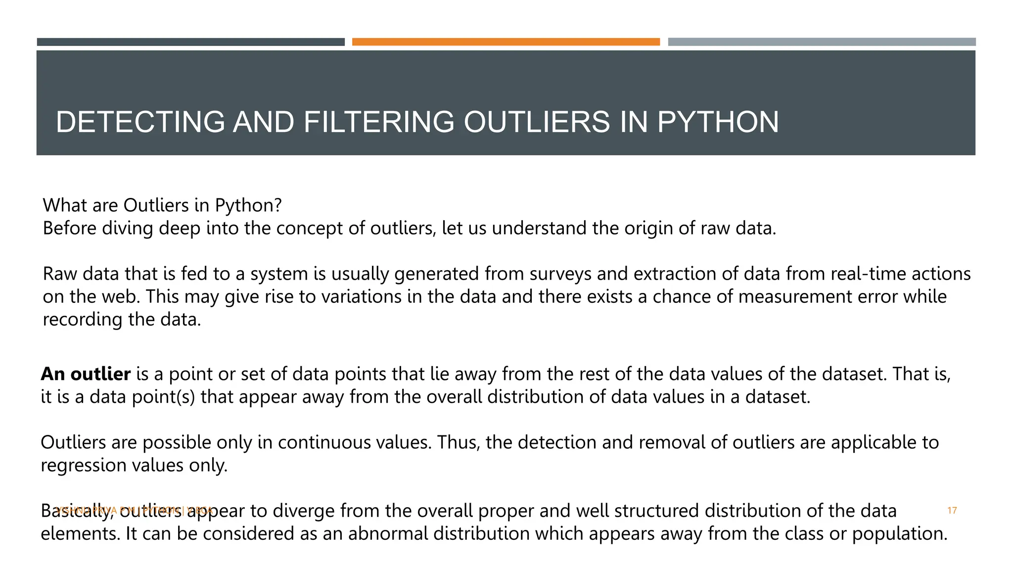 DETECTING AND FILTERING OUTLIERS IN PYTHON
What are Outliers in Python?
Before diving deep into the concept of outliers, let us understand the origin of raw data.
Raw data that is fed to a system is usually generated from surveys and extraction of data from real-time actions
on the web. This may give rise to variations in the data and there exists a chance of measurement error while
recording the data.
An outlier is a point or set of data points that lie away from the rest of the data values of the dataset. That is,
it is a data point(s) that appear away from the overall distribution of data values in a dataset.
Outliers are possible only in continuous values. Thus, the detection and removal of outliers are applicable to
regression values only.
Basically, outliers appear to diverge from the overall proper and well structured distribution of the data
elements. It can be considered as an abnormal distribution which appears away from the class or population.
VISHNU PRIYA P M | PYTHON | V BCA 17
 