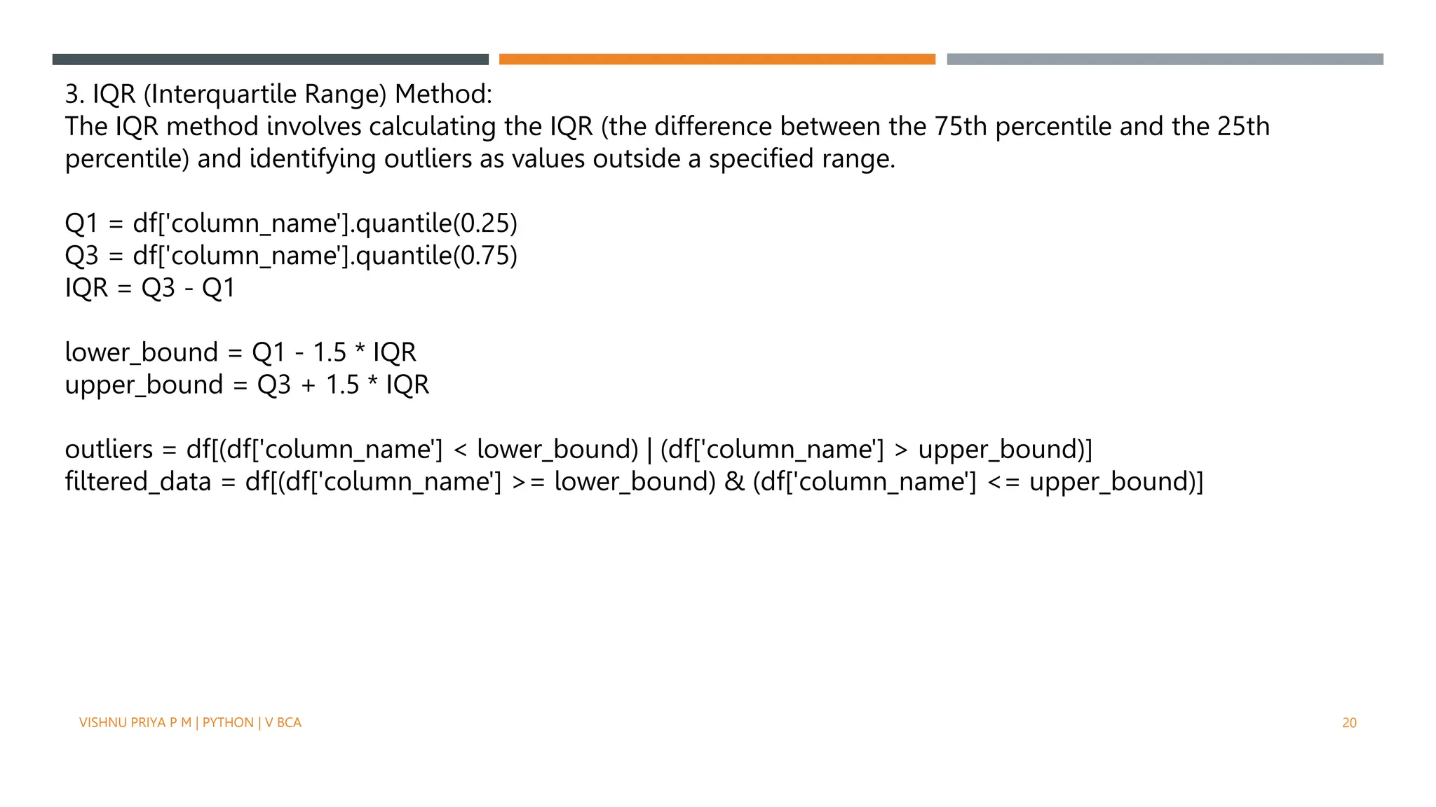 3. IQR (Interquartile Range) Method:
The IQR method involves calculating the IQR (the difference between the 75th percentile and the 25th
percentile) and identifying outliers as values outside a specified range.
Q1 = df['column_name'].quantile(0.25)
Q3 = df['column_name'].quantile(0.75)
IQR = Q3 - Q1
lower_bound = Q1 - 1.5 * IQR
upper_bound = Q3 + 1.5 * IQR
outliers = df[(df['column_name'] < lower_bound) | (df['column_name'] > upper_bound)]
filtered_data = df[(df['column_name'] >= lower_bound) & (df['column_name'] <= upper_bound)]
VISHNU PRIYA P M | PYTHON | V BCA 20
 