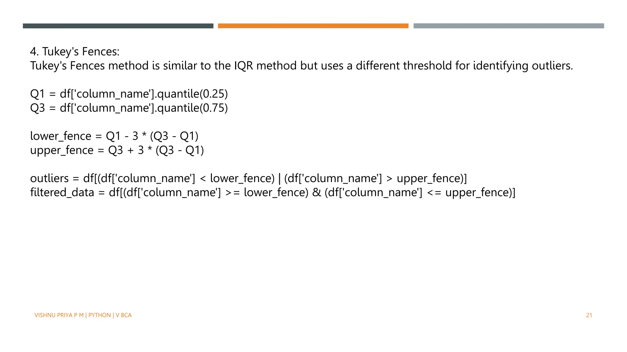 4. Tukey's Fences:
Tukey's Fences method is similar to the IQR method but uses a different threshold for identifying outliers.
Q1 = df['column_name'].quantile(0.25)
Q3 = df['column_name'].quantile(0.75)
lower_fence = Q1 - 3 * (Q3 - Q1)
upper_fence = Q3 + 3 * (Q3 - Q1)
outliers = df[(df['column_name'] < lower_fence) | (df['column_name'] > upper_fence)]
filtered_data = df[(df['column_name'] >= lower_fence) & (df['column_name'] <= upper_fence)]
VISHNU PRIYA P M | PYTHON | V BCA 21
 