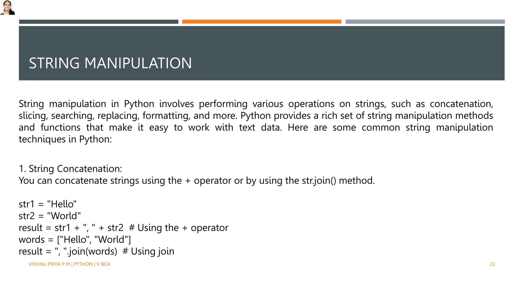 STRING MANIPULATION
String manipulation in Python involves performing various operations on strings, such as concatenation,
slicing, searching, replacing, formatting, and more. Python provides a rich set of string manipulation methods
and functions that make it easy to work with text data. Here are some common string manipulation
techniques in Python:
1. String Concatenation:
You can concatenate strings using the + operator or by using the str.join() method.
str1 = "Hello"
str2 = "World"
result = str1 + ", " + str2 # Using the + operator
words = ["Hello", "World"]
result = ", ".join(words) # Using join
VISHNU PRIYA P M | PYTHON | V BCA 23
 