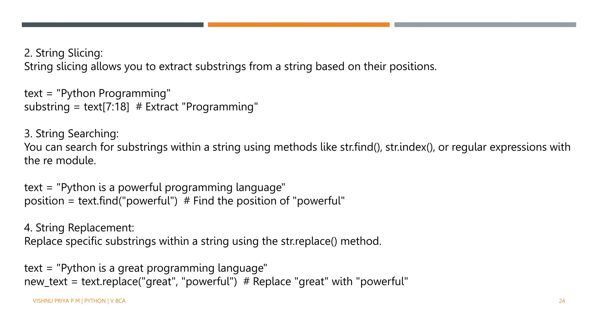 2. String Slicing:
String slicing allows you to extract substrings from a string based on their positions.
text = "Python Programming"
substring = text[7:18] # Extract "Programming"
3. String Searching:
You can search for substrings within a string using methods like str.find(), str.index(), or regular expressions with
the re module.
text = "Python is a powerful programming language"
position = text.find("powerful") # Find the position of "powerful"
4. String Replacement:
Replace specific substrings within a string using the str.replace() method.
text = "Python is a great programming language"
new_text = text.replace("great", "powerful") # Replace "great" with "powerful"
VISHNU PRIYA P M | PYTHON | V BCA 24
 