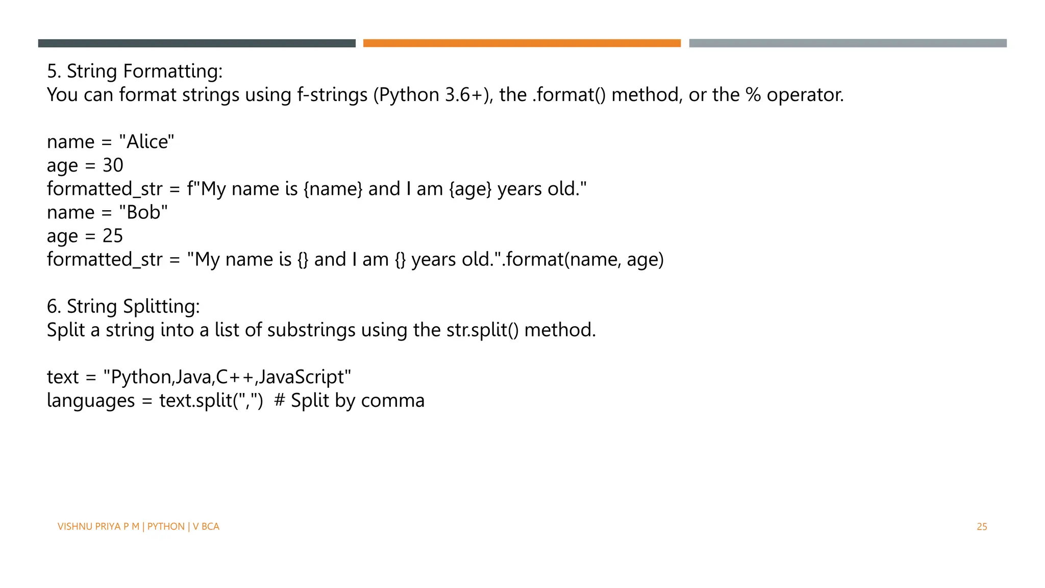 5. String Formatting:
You can format strings using f-strings (Python 3.6+), the .format() method, or the % operator.
name = "Alice"
age = 30
formatted_str = f"My name is {name} and I am {age} years old."
name = "Bob"
age = 25
formatted_str = "My name is {} and I am {} years old.".format(name, age)
6. String Splitting:
Split a string into a list of substrings using the str.split() method.
text = "Python,Java,C++,JavaScript"
languages = text.split(",") # Split by comma
VISHNU PRIYA P M | PYTHON | V BCA 25
 