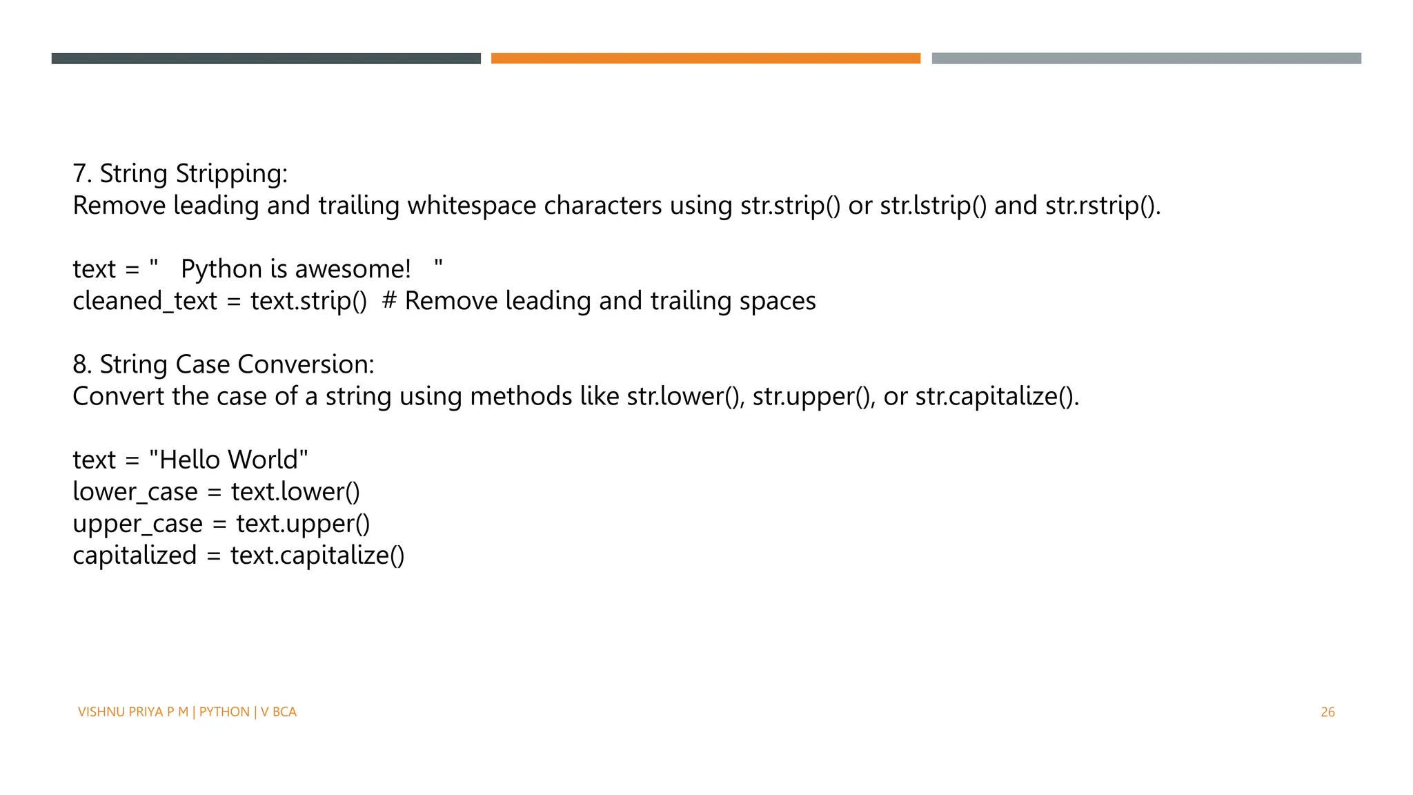 7. String Stripping:
Remove leading and trailing whitespace characters using str.strip() or str.lstrip() and str.rstrip().
text = " Python is awesome! "
cleaned_text = text.strip() # Remove leading and trailing spaces
8. String Case Conversion:
Convert the case of a string using methods like str.lower(), str.upper(), or str.capitalize().
text = "Hello World"
lower_case = text.lower()
upper_case = text.upper()
capitalized = text.capitalize()
VISHNU PRIYA P M | PYTHON | V BCA 26
 