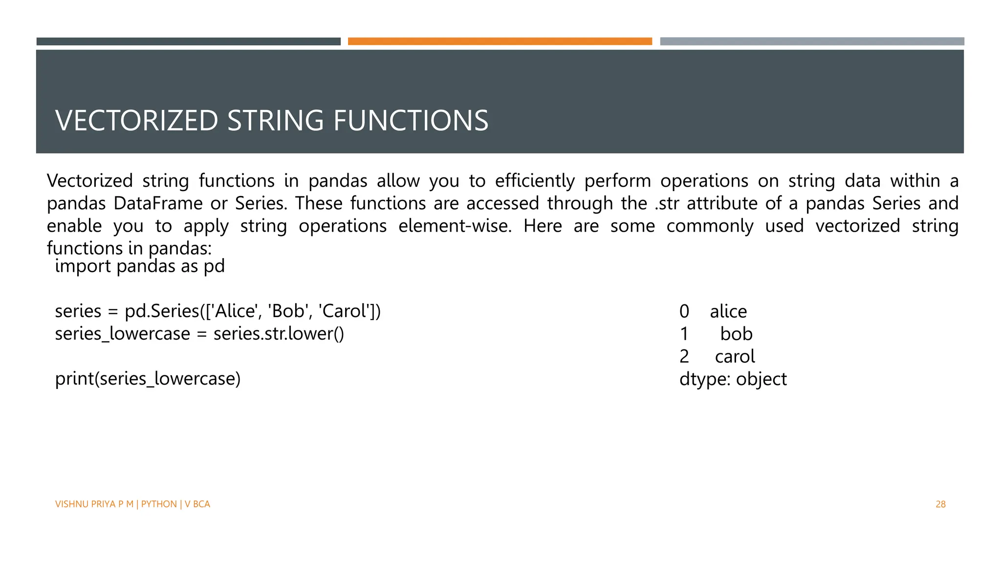 VECTORIZED STRING FUNCTIONS
Vectorized string functions in pandas allow you to efficiently perform operations on string data within a
pandas DataFrame or Series. These functions are accessed through the .str attribute of a pandas Series and
enable you to apply string operations element-wise. Here are some commonly used vectorized string
functions in pandas:
import pandas as pd
series = pd.Series(['Alice', 'Bob', 'Carol'])
series_lowercase = series.str.lower()
print(series_lowercase)
0 alice
1 bob
2 carol
dtype: object
VISHNU PRIYA P M | PYTHON | V BCA 28
 