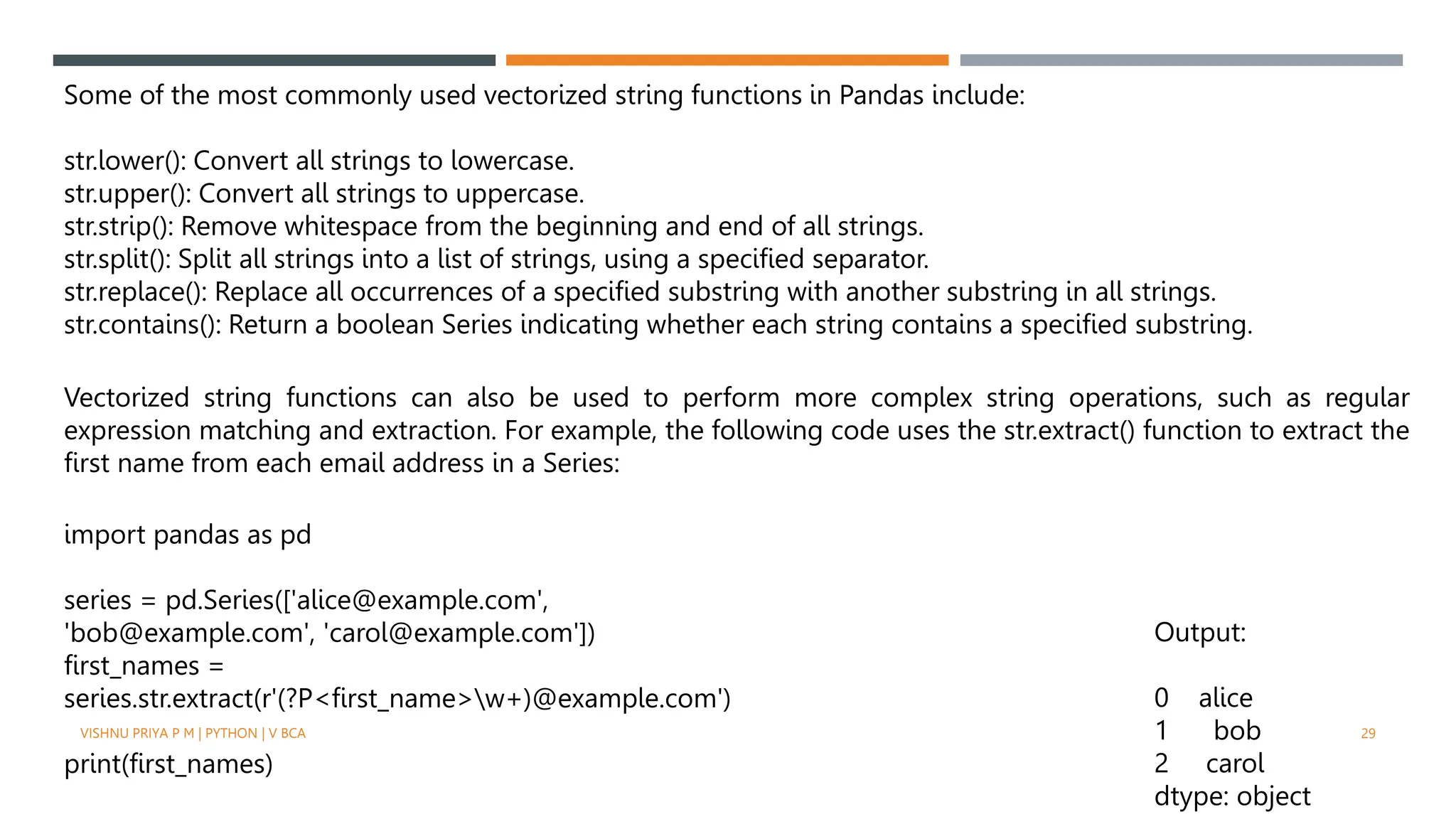 Some of the most commonly used vectorized string functions in Pandas include:
str.lower(): Convert all strings to lowercase.
str.upper(): Convert all strings to uppercase.
str.strip(): Remove whitespace from the beginning and end of all strings.
str.split(): Split all strings into a list of strings, using a specified separator.
str.replace(): Replace all occurrences of a specified substring with another substring in all strings.
str.contains(): Return a boolean Series indicating whether each string contains a specified substring.
Vectorized string functions can also be used to perform more complex string operations, such as regular
expression matching and extraction. For example, the following code uses the str.extract() function to extract the
first name from each email address in a Series:
import pandas as pd
series = pd.Series(['alice@example.com',
'bob@example.com', 'carol@example.com'])
first_names =
series.str.extract(r'(?P<first_name>w+)@example.com')
print(first_names)
Output:
0 alice
1 bob
2 carol
dtype: object
VISHNU PRIYA P M | PYTHON | V BCA 29
 