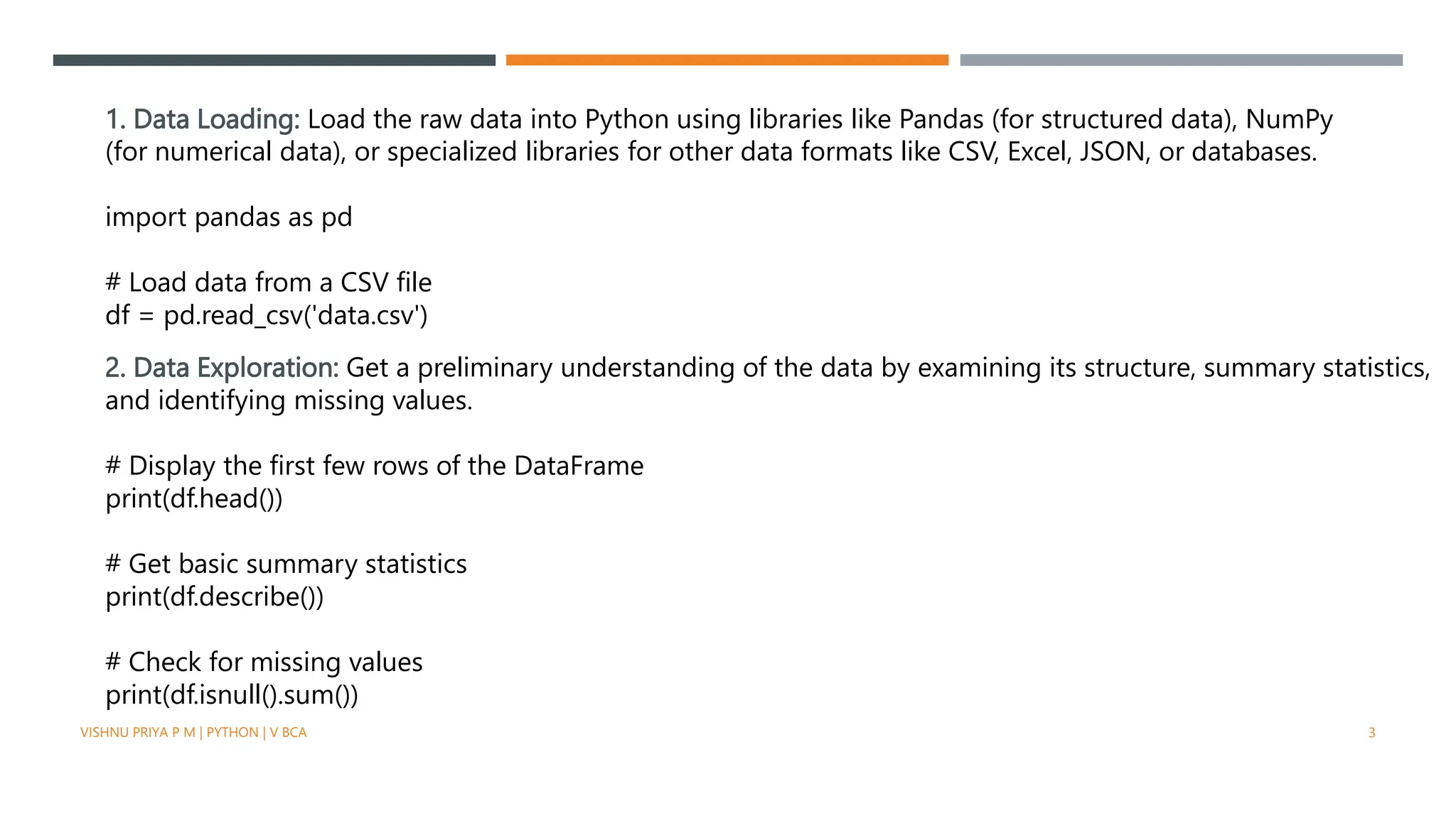 1. Data Loading: Load the raw data into Python using libraries like Pandas (for structured data), NumPy
(for numerical data), or specialized libraries for other data formats like CSV, Excel, JSON, or databases.
import pandas as pd
# Load data from a CSV file
df = pd.read_csv('data.csv')
2. Data Exploration: Get a preliminary understanding of the data by examining its structure, summary statistics,
and identifying missing values.
# Display the first few rows of the DataFrame
print(df.head())
# Get basic summary statistics
print(df.describe())
# Check for missing values
print(df.isnull().sum())
VISHNU PRIYA P M | PYTHON | V BCA 3
 