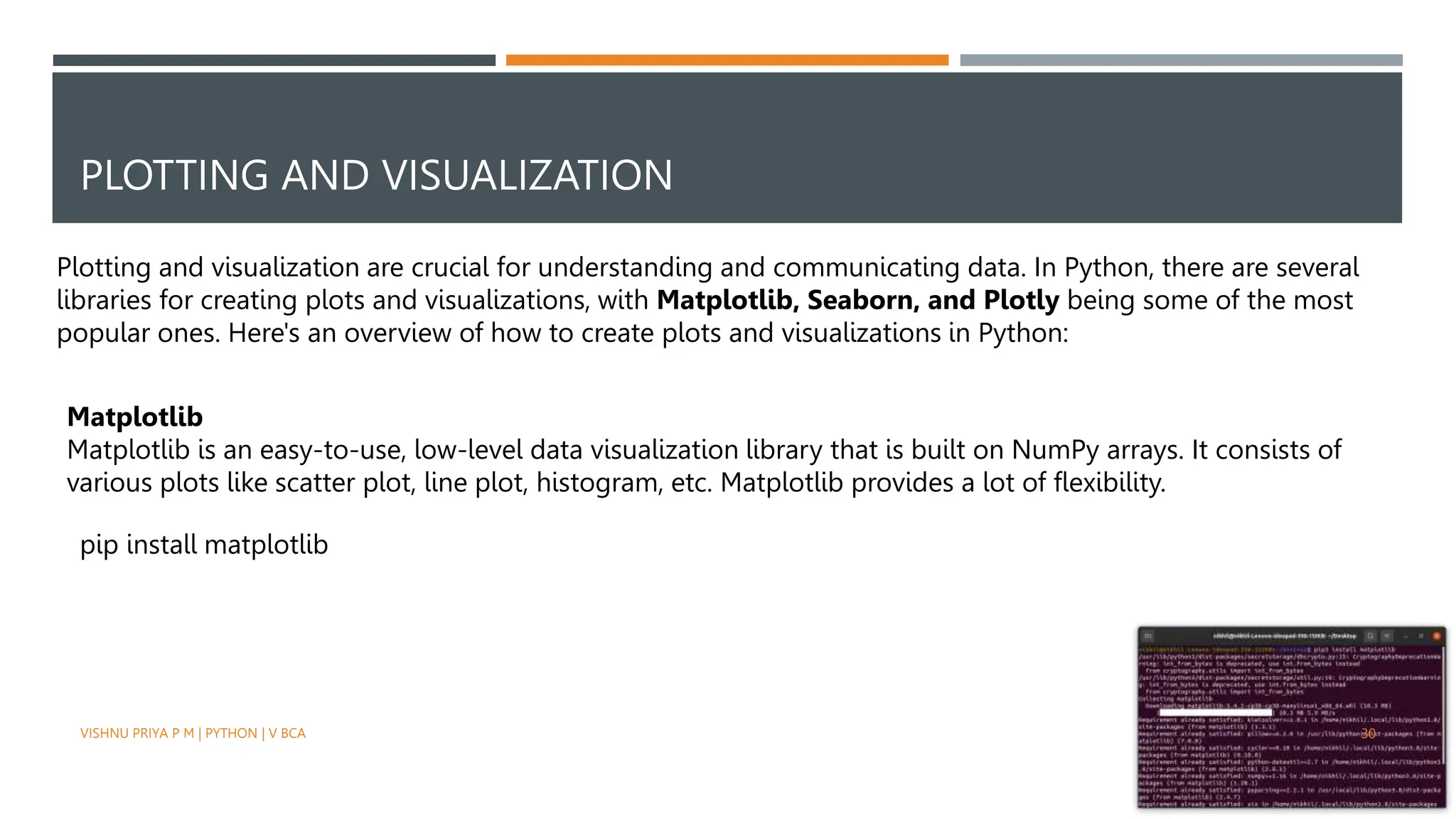 PLOTTING AND VISUALIZATION
Plotting and visualization are crucial for understanding and communicating data. In Python, there are several
libraries for creating plots and visualizations, with Matplotlib, Seaborn, and Plotly being some of the most
popular ones. Here's an overview of how to create plots and visualizations in Python:
Matplotlib
Matplotlib is an easy-to-use, low-level data visualization library that is built on NumPy arrays. It consists of
various plots like scatter plot, line plot, histogram, etc. Matplotlib provides a lot of flexibility.
pip install matplotlib
VISHNU PRIYA P M | PYTHON | V BCA 30
 