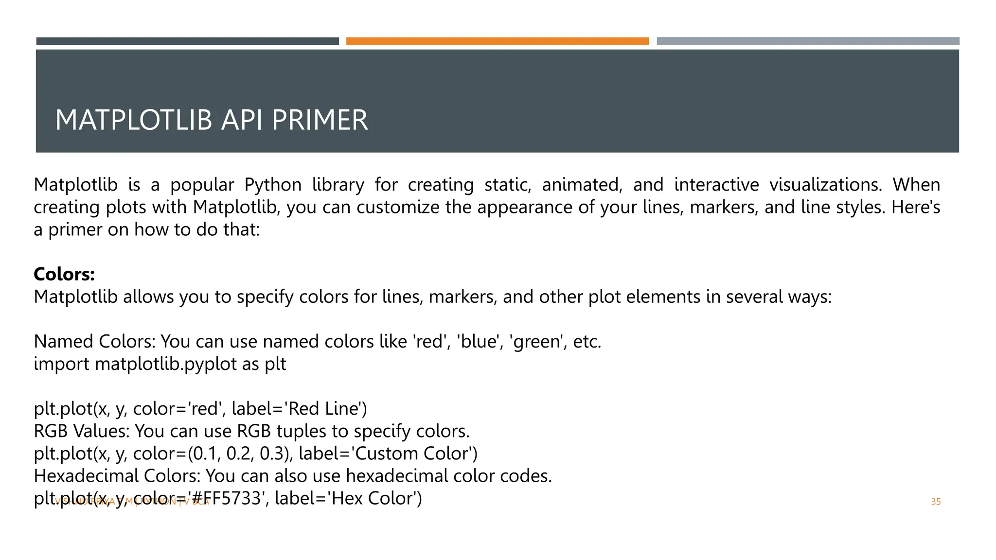 MATPLOTLIB API PRIMER
VISHNU PRIYA P M | PYTHON | V BCA 35
Matplotlib is a popular Python library for creating static, animated, and interactive visualizations. When
creating plots with Matplotlib, you can customize the appearance of your lines, markers, and line styles. Here's
a primer on how to do that:
Colors:
Matplotlib allows you to specify colors for lines, markers, and other plot elements in several ways:
Named Colors: You can use named colors like 'red', 'blue', 'green', etc.
import matplotlib.pyplot as plt
plt.plot(x, y, color='red', label='Red Line')
RGB Values: You can use RGB tuples to specify colors.
plt.plot(x, y, color=(0.1, 0.2, 0.3), label='Custom Color')
Hexadecimal Colors: You can also use hexadecimal color codes.
plt.plot(x, y, color='#FF5733', label='Hex Color')
 