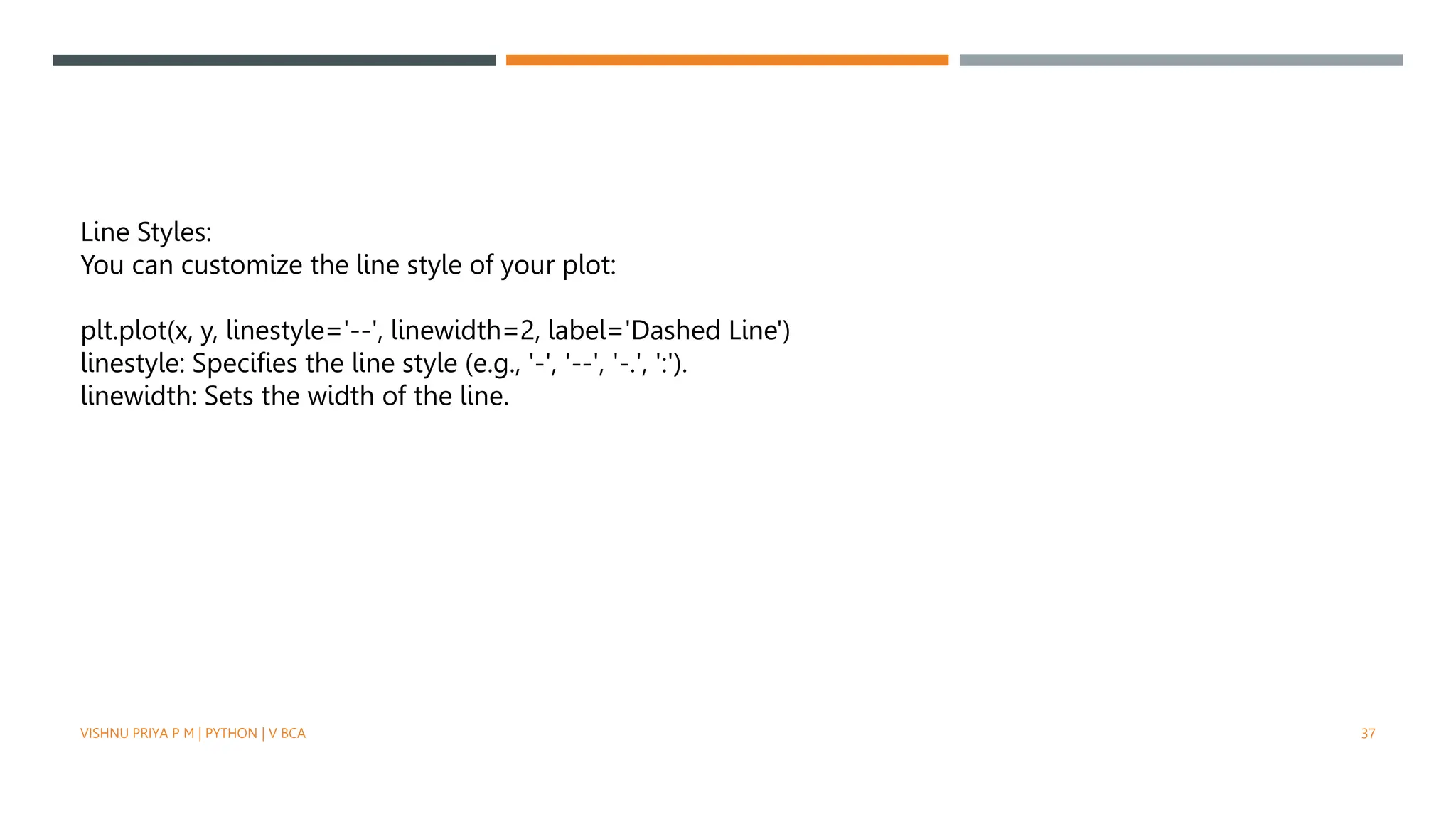 VISHNU PRIYA P M | PYTHON | V BCA 37
Line Styles:
You can customize the line style of your plot:
plt.plot(x, y, linestyle='--', linewidth=2, label='Dashed Line')
linestyle: Specifies the line style (e.g., '-', '--', '-.', ':').
linewidth: Sets the width of the line.
 