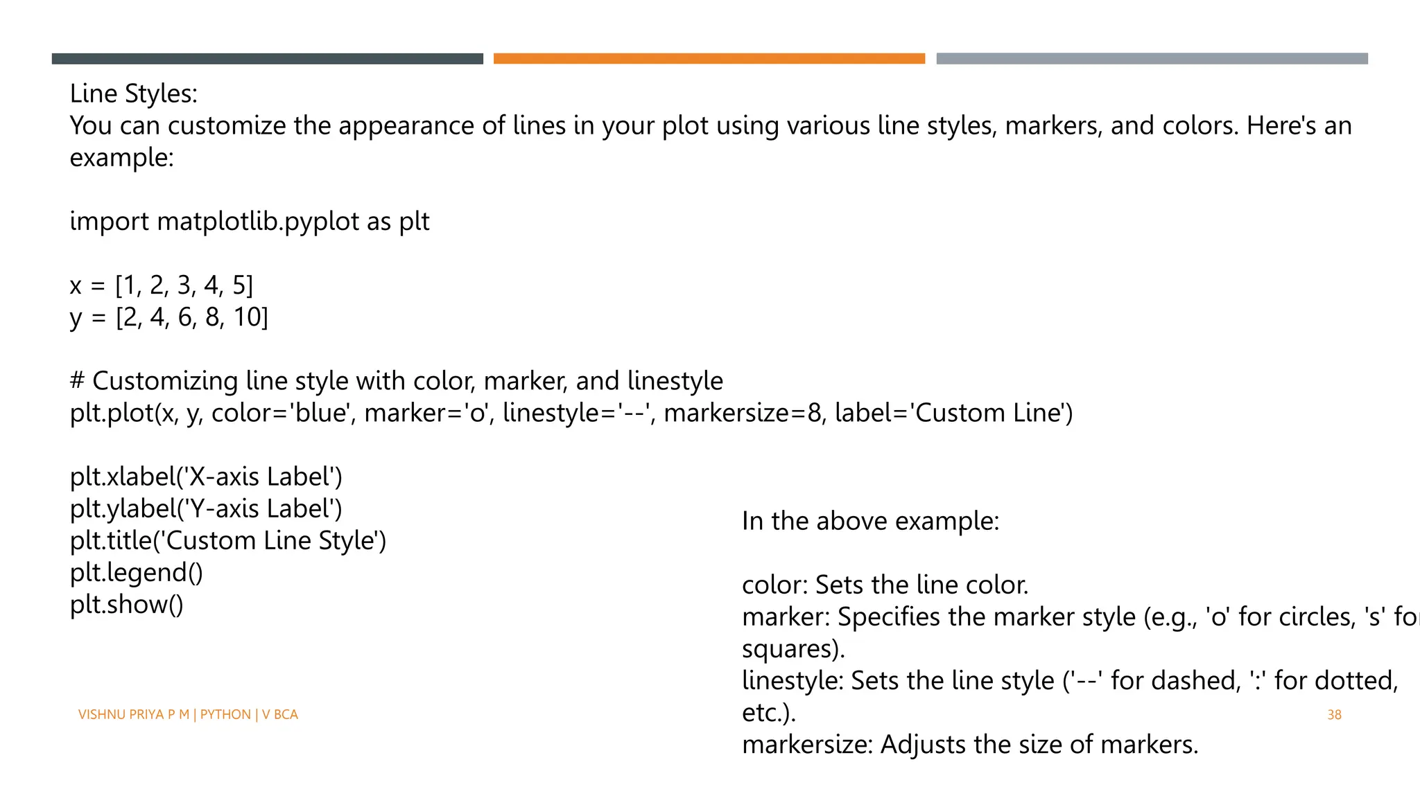 VISHNU PRIYA P M | PYTHON | V BCA 38
Line Styles:
You can customize the appearance of lines in your plot using various line styles, markers, and colors. Here's an
example:
import matplotlib.pyplot as plt
x = [1, 2, 3, 4, 5]
y = [2, 4, 6, 8, 10]
# Customizing line style with color, marker, and linestyle
plt.plot(x, y, color='blue', marker='o', linestyle='--', markersize=8, label='Custom Line')
plt.xlabel('X-axis Label')
plt.ylabel('Y-axis Label')
plt.title('Custom Line Style')
plt.legend()
plt.show()
In the above example:
color: Sets the line color.
marker: Specifies the marker style (e.g., 'o' for circles, 's' for
squares).
linestyle: Sets the line style ('--' for dashed, ':' for dotted,
etc.).
markersize: Adjusts the size of markers.
 
