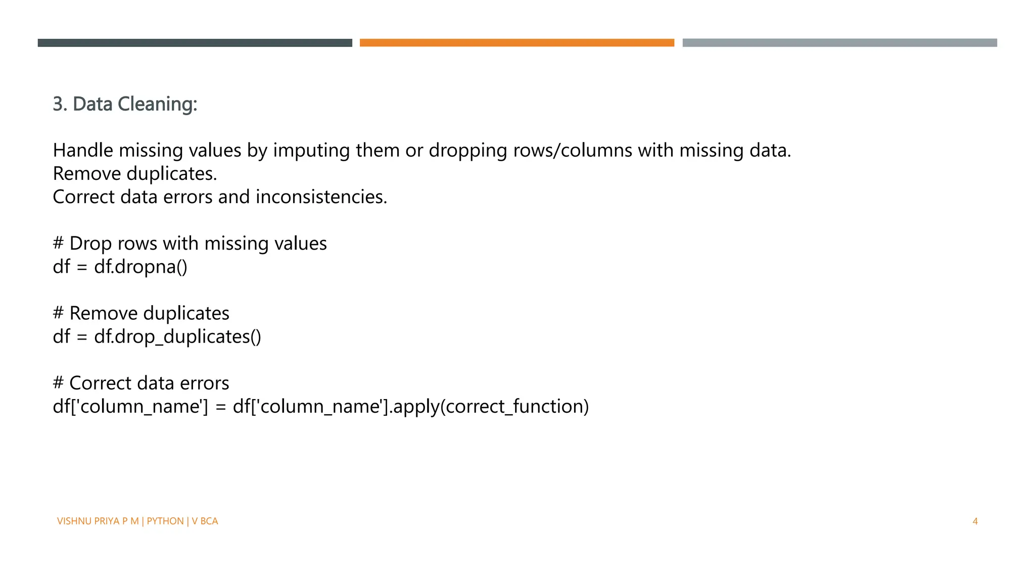 3. Data Cleaning:
Handle missing values by imputing them or dropping rows/columns with missing data.
Remove duplicates.
Correct data errors and inconsistencies.
# Drop rows with missing values
df = df.dropna()
# Remove duplicates
df = df.drop_duplicates()
# Correct data errors
df['column_name'] = df['column_name'].apply(correct_function)
VISHNU PRIYA P M | PYTHON | V BCA 4
 