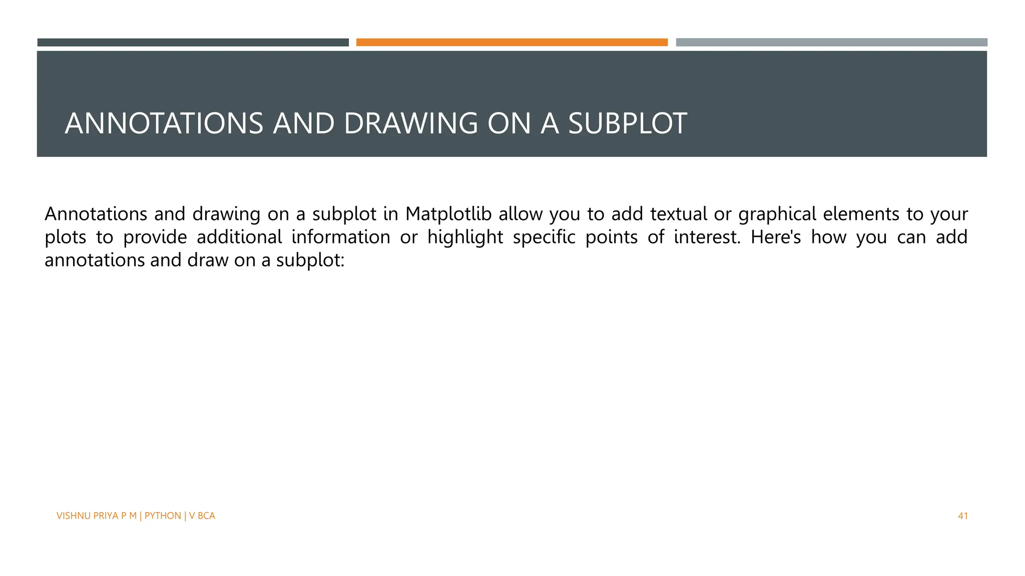 ANNOTATIONS AND DRAWING ON A SUBPLOT
VISHNU PRIYA P M | PYTHON | V BCA 41
Annotations and drawing on a subplot in Matplotlib allow you to add textual or graphical elements to your
plots to provide additional information or highlight specific points of interest. Here's how you can add
annotations and draw on a subplot:
 