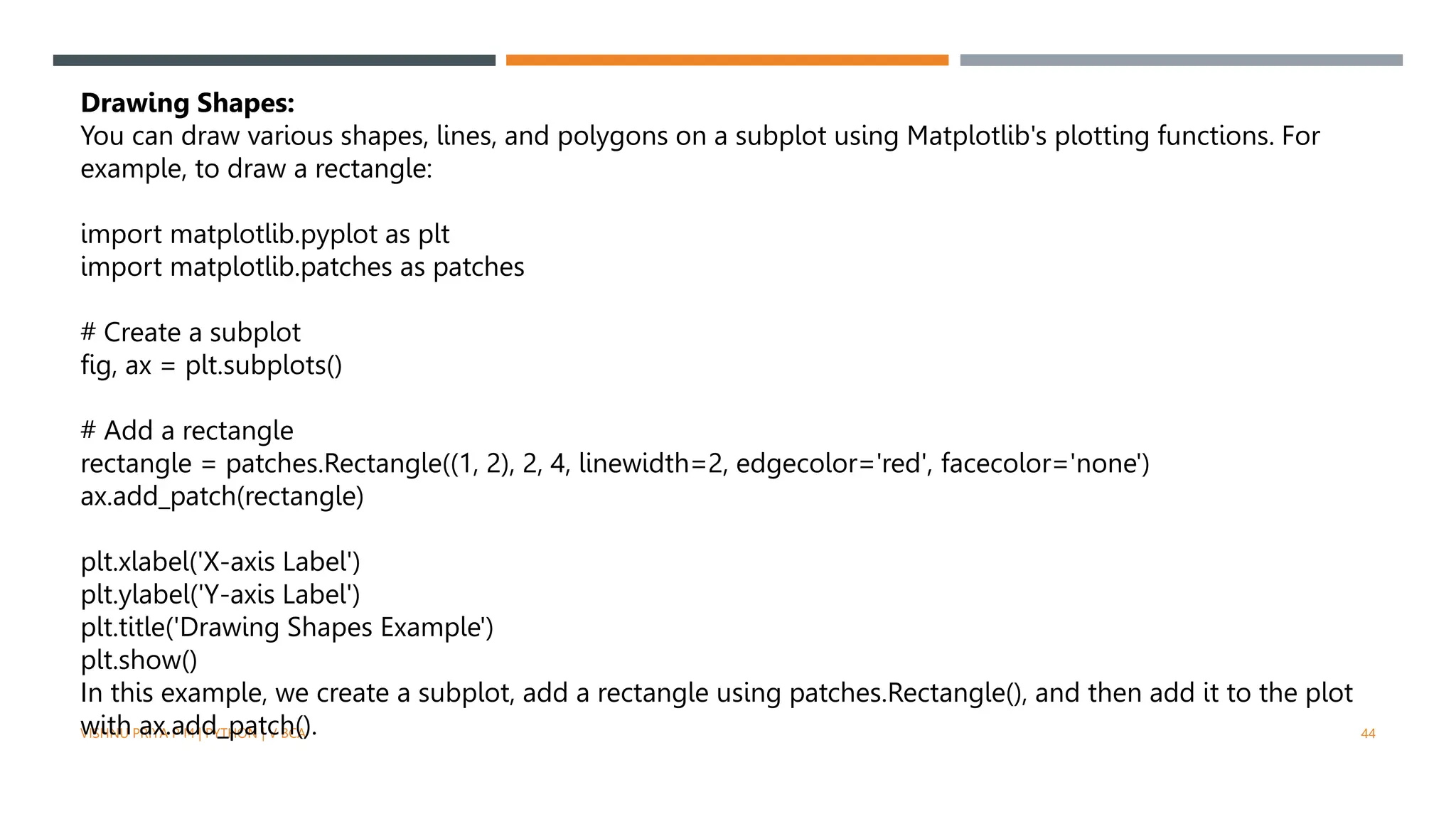 VISHNU PRIYA P M | PYTHON | V BCA 44
Drawing Shapes:
You can draw various shapes, lines, and polygons on a subplot using Matplotlib's plotting functions. For
example, to draw a rectangle:
import matplotlib.pyplot as plt
import matplotlib.patches as patches
# Create a subplot
fig, ax = plt.subplots()
# Add a rectangle
rectangle = patches.Rectangle((1, 2), 2, 4, linewidth=2, edgecolor='red', facecolor='none')
ax.add_patch(rectangle)
plt.xlabel('X-axis Label')
plt.ylabel('Y-axis Label')
plt.title('Drawing Shapes Example')
plt.show()
In this example, we create a subplot, add a rectangle using patches.Rectangle(), and then add it to the plot
with ax.add_patch().
 