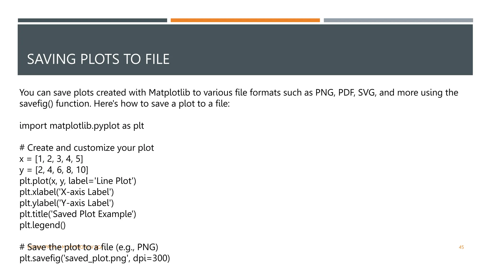 SAVING PLOTS TO FILE
VISHNU PRIYA P M | PYTHON | V BCA 45
You can save plots created with Matplotlib to various file formats such as PNG, PDF, SVG, and more using the
savefig() function. Here's how to save a plot to a file:
import matplotlib.pyplot as plt
# Create and customize your plot
x = [1, 2, 3, 4, 5]
y = [2, 4, 6, 8, 10]
plt.plot(x, y, label='Line Plot')
plt.xlabel('X-axis Label')
plt.ylabel('Y-axis Label')
plt.title('Saved Plot Example')
plt.legend()
# Save the plot to a file (e.g., PNG)
plt.savefig('saved_plot.png', dpi=300)
 