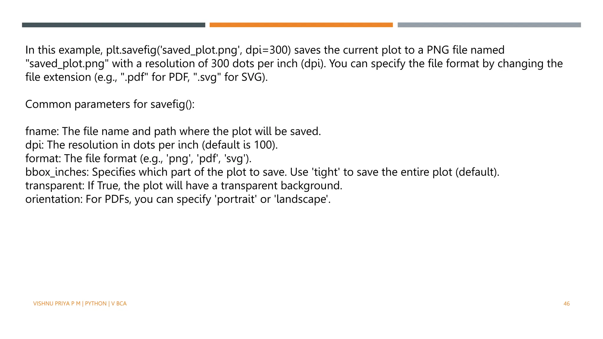 VISHNU PRIYA P M | PYTHON | V BCA 46
In this example, plt.savefig('saved_plot.png', dpi=300) saves the current plot to a PNG file named
"saved_plot.png" with a resolution of 300 dots per inch (dpi). You can specify the file format by changing the
file extension (e.g., ".pdf" for PDF, ".svg" for SVG).
Common parameters for savefig():
fname: The file name and path where the plot will be saved.
dpi: The resolution in dots per inch (default is 100).
format: The file format (e.g., 'png', 'pdf', 'svg').
bbox_inches: Specifies which part of the plot to save. Use 'tight' to save the entire plot (default).
transparent: If True, the plot will have a transparent background.
orientation: For PDFs, you can specify 'portrait' or 'landscape'.
 