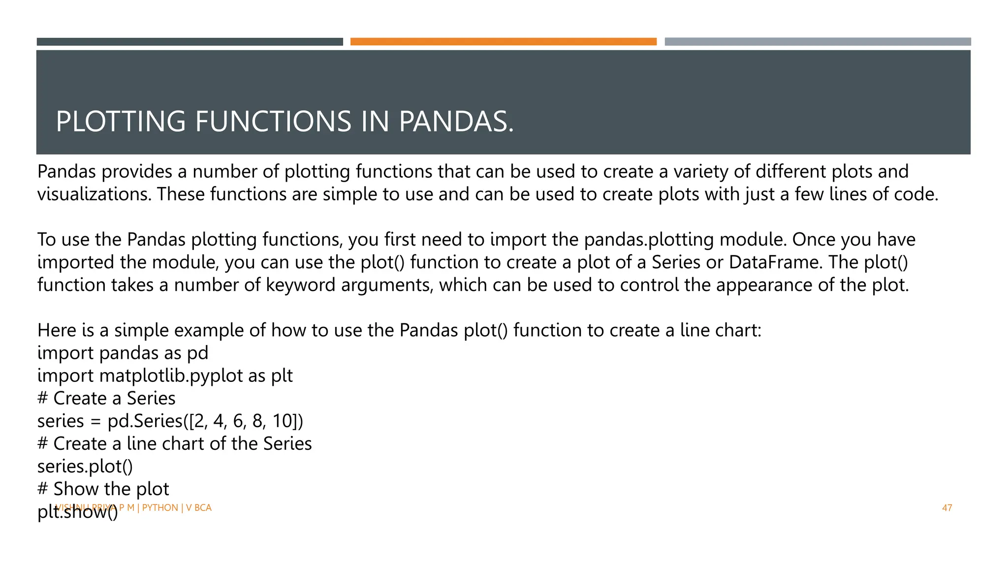 PLOTTING FUNCTIONS IN PANDAS.
VISHNU PRIYA P M | PYTHON | V BCA 47
Pandas provides a number of plotting functions that can be used to create a variety of different plots and
visualizations. These functions are simple to use and can be used to create plots with just a few lines of code.
To use the Pandas plotting functions, you first need to import the pandas.plotting module. Once you have
imported the module, you can use the plot() function to create a plot of a Series or DataFrame. The plot()
function takes a number of keyword arguments, which can be used to control the appearance of the plot.
Here is a simple example of how to use the Pandas plot() function to create a line chart:
import pandas as pd
import matplotlib.pyplot as plt
# Create a Series
series = pd.Series([2, 4, 6, 8, 10])
# Create a line chart of the Series
series.plot()
# Show the plot
plt.show()
 